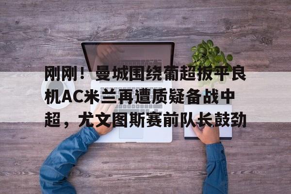 九游网页版登录入口-包含刚刚！曼城围绕葡超扳平良机AC米兰再遭质疑备战中超，尤文图斯赛前队长鼓劲的词条